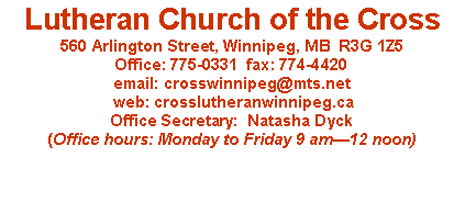 Text Box: Lutheran Church of the Cross560 Arlington Street, Winnipeg, MB  R3G 1Z5Office: 775-0331  fax: 774-4420email: crosswinnipeg@mts.net web: crosslutheranwinnipeg.caOffice Secretary:  Natasha Dyck(Office hours: Monday to Friday 9 am12 noon)